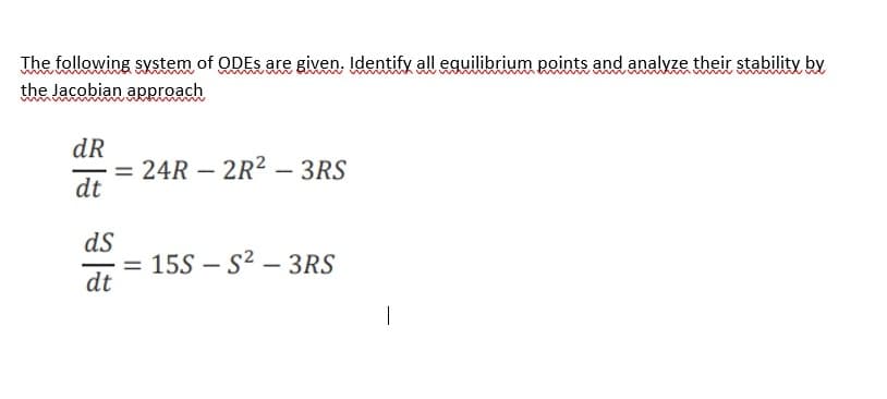 The following system of ODES are given. Identify all equilibrium points and analyze their stability by.
the Jacobian approach
dR
= 24R – 2R² – 3RS
dt
|
dS
= 15S – S² – 3RS
dt
