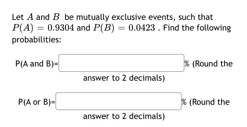 Let A and B be mutually exclusive events, such that
P(A) = = 0.9304 and P(B) = 0.0423 . Find the following
probabilities:
P(A and B)=
% (Round the
answer to 2 decimals)
P(A or B)=
% (Round the
answer to 2 decimals)