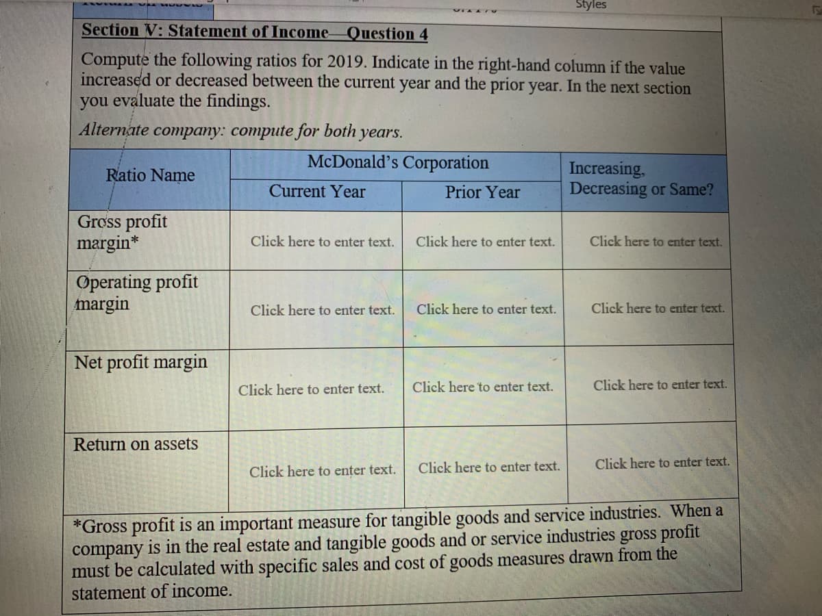 Styles
Section V: Statement of Income
Question 4
Compute the following ratios for 2019. Indicate in the right-hand column if the value
increased or decreased between the current year and the prior year. In the next section
you evaluate the findings.
Alternate company: compute for both years.
McDonald's Corporation
Increasing,
Decreasing or Same?
Ratio Name
Current Year
Prior Year
Gross profit
margin*
Click here to enter text.
Click here to enter text.
Click here to enter text.
Operating profit
margin
Click here to enter text.
Click here to enter text.
Click here to enter text.
Net profit margin
Click here to enter text.
Click here to enter text.
Click here to enter text.
Return on assets
Click here to enter text.
Click here to enter text.
Click here to enter text.
*Gross profit is an important measure for tangible goods and service industries. When a
company is in the real estate and tangible goods and or service industries gross profit
must be calculated with specific sales and cost of goods measures drawn from the
statement of income.
