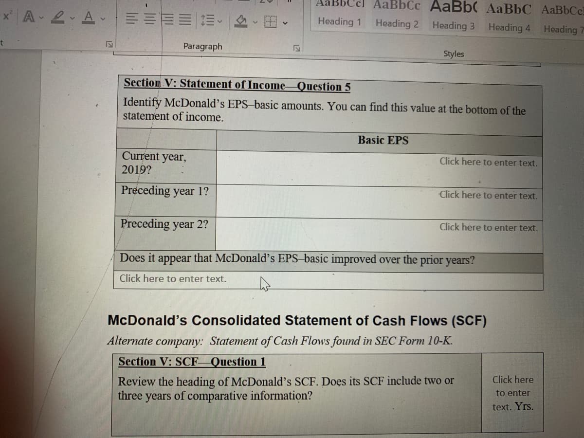 A 2 A ===
Aäl
Ccl AaBbCc AаBb( AaВЬС АаВЬСс
Heading 1
Heading 2 Heading 3
Heading 4
Heading 7
Paragraph
Styles
Section V: Statement of Income-Question 5
Identify McDonald's EPS-basic amounts. You can find this value at the bottom of the
statement of income.
Basic EPS
Current year,
2019?
Click here to enter text.
Preceding year 1?
Click here to enter text.
Preceding year 2?
Click here to enter text.
Does it appear that McDonald's EPS-basic improved over the prior years?
Click here to enter text.
McDonald's Consolidated Statement of Cash Flows (SCF)
Alternate company: Statement of Cash Flows found in SEC Form 10-K.
Section V: SCF Question 1
Review the heading of McDonald's SCF. Does its SCF include two or
three years of comparative information?
Click here
to enter
text. Yrs.
