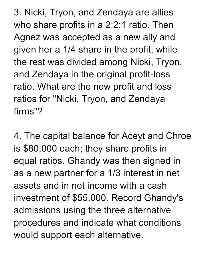 3. Nicki, Tryon, and Zendaya are allies
who share profits in a 2:2:1 ratio. Then
Agnez was accepted as a new ally and
given her a 1/4 share in the profit, while
the rest was divided among Nicki, Tryon,
and Zendaya in the original profit-loss
ratio. What are the new profit and loss
ratios for "Nicki, Tryon, and Zendaya
firms"?
4. The capital balance for Aceyt and Chroe
is $80,000 each; they share profits in
equal ratios. Ghandy was then signed in
as a new partner for a 1/3 interest in net
assets and in net income with a cash
investment of $55,000. Record Ghandy's
admissions using the three alternative
procedures and indicate what conditions
would support each alternative.
