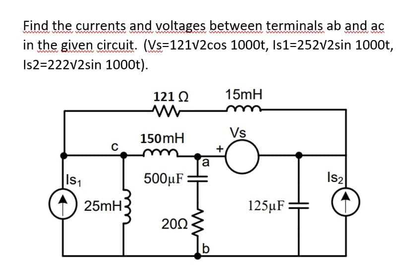 Find the currents and voltages between terminals ab and ac
in the given circuit. (Vs=121v2cos 1000t, Is1=252v2sin 1000t,
Is2=222v2sin 1000t).
121 Q
15mH
Vs
150mH
+
a
Is1
500µF :
Is2
25mH
125µF
202
