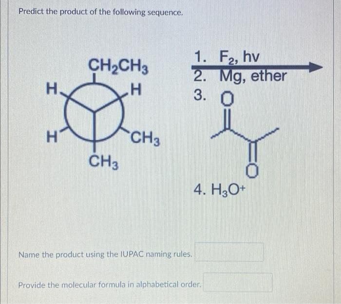 Predict the product of the following sequence.
1. F2, hv
2. Mg, ether
3.
CH2CH3
H
CH3
ČH3
4. H3O+
Name the product using the IUPAC naming rules.
Provide the molecular formula in alphabetical order.
