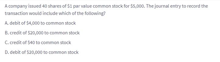A company issued 40 shares of $1 par value common stock for $5,000. The journal entry to record the
transaction would include which of the following?
A. debit of $4,000 to common stock
B. credit of $20,000 to common stock
C. credit of $40 to common stock
D. debit of $20,000 to common stock
