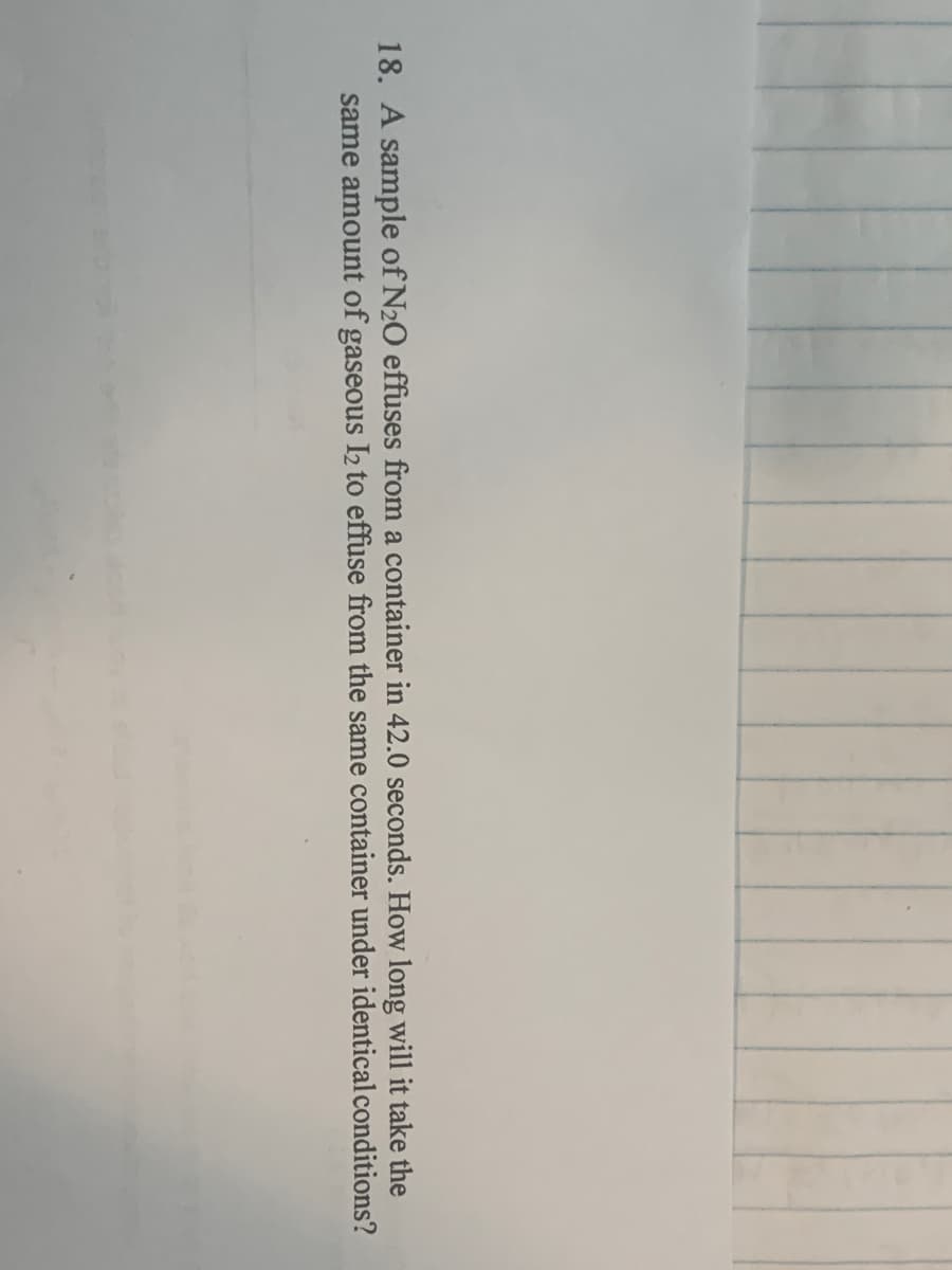 18. A sample of N20 effuses from a container in 42.0 seconds. How long will it take the
same amount of gaseous I2 to effuse from the same container under identical conditions?
