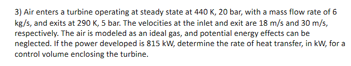 3) Air enters a turbine operating at steady state at 440 K, 20 bar, with a mass flow rate of 6
kg/s, and exits at 290 K, 5 bar. The velocities at the inlet and exit are 18 m/s and 30 m/s,
respectively. The air is modeled as an ideal gas, and potential energy effects can be
neglected. If the power developed is 815 kW, determine the rate of heat transfer, in kW, for a
control volume enclosing the turbine.
