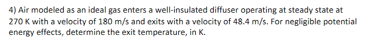 4) Air modeled as an ideal gas enters a well-insulated diffuser operating at steady state at
270 K with a velocity of 180 m/s and exits with a velocity of 48.4 m/s. For negligible potential
energy effects, determine the exit temperature, in K.
