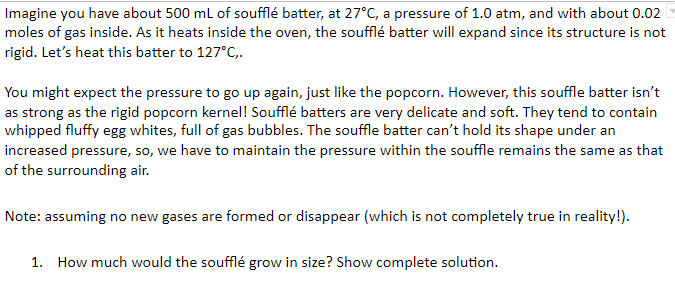 Imagine you have about 500 ml of soufflé batter, at 27°C, a pressure of 1.0 atm, and with about 0.02
moles of gas inside. As it heats inside the oven, the soufflé batter will expand since its structure is not
rigid. Let's heat this batter to 127°C,.
You might expect the pressure to go up again, just like the popcorn. However, this souffle batter isn't
as strong as the rigid popcorn kernel! Soufflé batters are very delicate and soft. They tend to contain
whipped fluffy egg whites, full of gas bubbles. The souffle batter can't hold its shape under an
increased pressure, so, we have to maintain the pressure within the souffle remains the same as that
of the surrounding air.
Note: assuming no new gases are formed or disappear (which is not completely true in reality!).
1. How much would the soufflé grow in size? Show complete solution.

