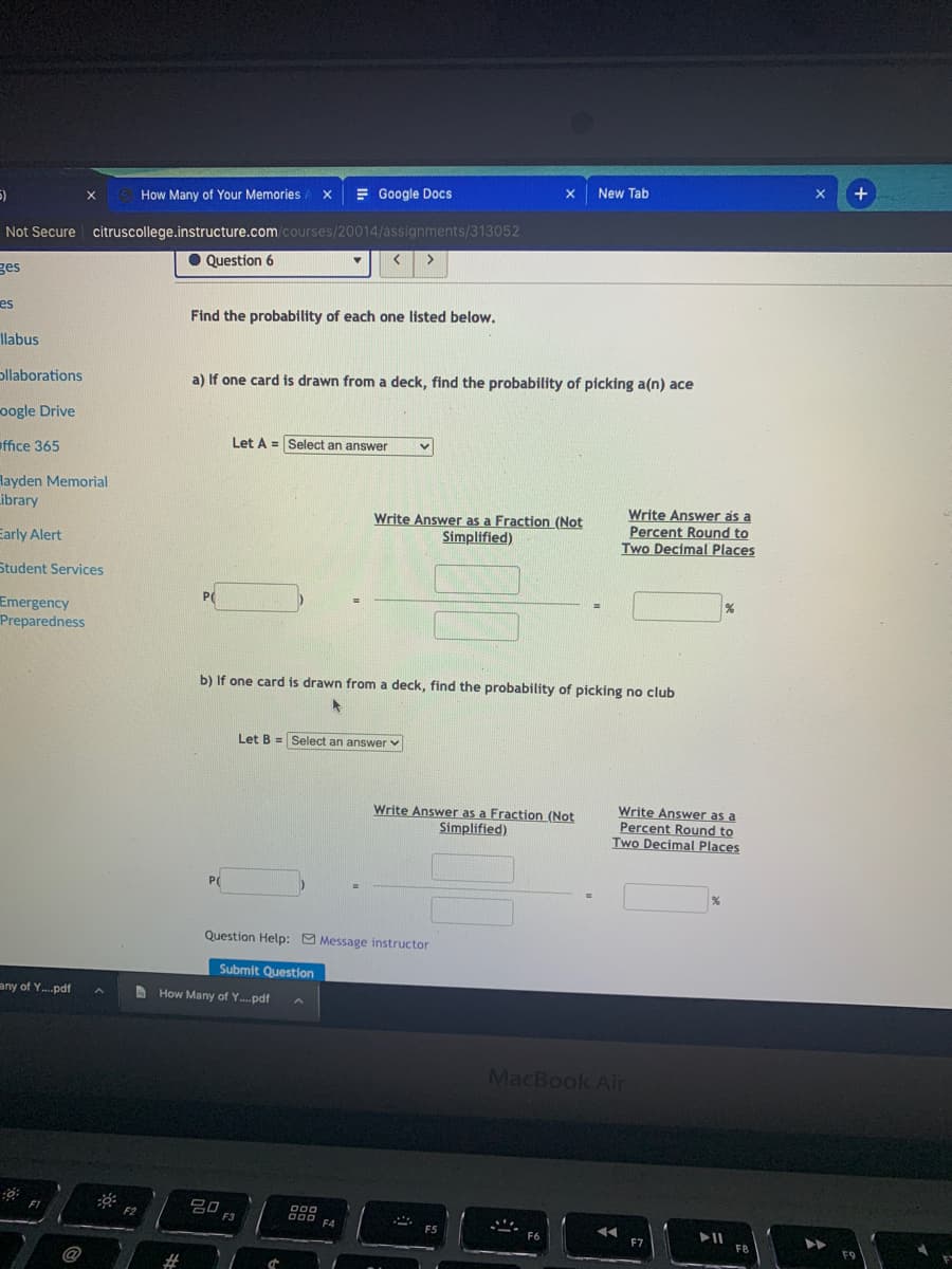 +
New Tab
= Google Docs
X
5)
How Many of Your Memories
Not Secure citruscollege.instructure.com/courses/20014/assignments/313052
O Question 6
ges
es
Find the probability of each one listed below.
llabus
ollaborations
a) If one card is drawn from a deck, find the probability of picking a(n) ace
oogle Drive
Let A = Select an answer
office 365
layden Memorial
Library
Write Answer as a Fraction (Not
Simplified)
Write Answer as a
Percent Round to
Two Decimal Places
Early Alert
Student Services
PC
Emergency
Preparedness
b) If one card is drawn from a deck, find the probability of picking no club
Let B = Select an answerv
Write Answer as a Fraction (Not
Simplified)
Write Answer as a
Percent Round to
Two Decimal Places
P(
Question Help: Message instructor
Submit Question
any of Y.pdf
How Many of Y...pdf
MacBook Air
gO F3
F4
F5
F6
F7
F8
%23
