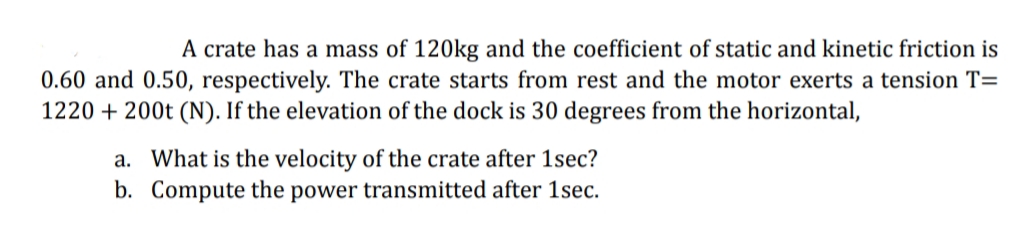 A crate has a mass of 120kg and the coefficient of static and kinetic friction is
0.60 and 0.50, respectively. The crate starts from rest and the motor exerts a tension T=
1220 + 200t (N). If the elevation of the dock is 30 degrees from the horizontal,
a. What is the velocity of the crate after 1sec?
b. Compute the power transmitted after 1sec.
