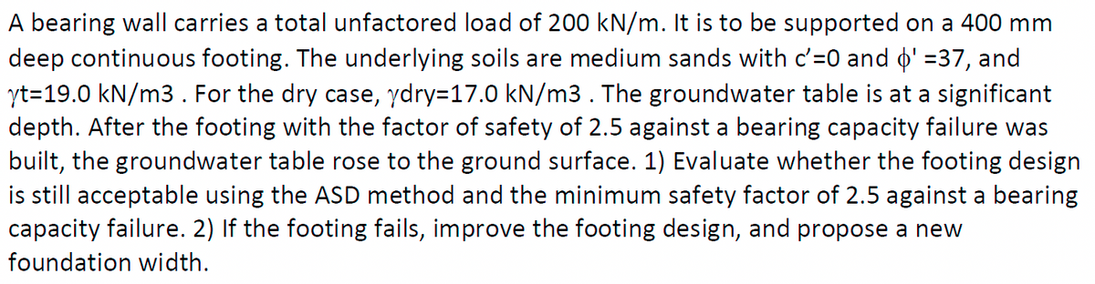 A bearing wall carries a total unfactored load of 200 kN/m. It is to be supported on a 400 mm
deep continuous footing. The underlying soils are medium sands with c'=0 and o' =37, and
yt=19.0 kN/m3. For the dry case, ydry=17.0 kN/m3. The groundwater table is at a significant
depth. After the footing with the factor of safety of 2.5 against a bearing capacity failure was
built, the groundwater table rose to the ground surface. 1) Evaluate whether the footing design
is still acceptable using the ASD method and the minimum safety factor of 2.5 against a bearing
capacity failure. 2) If the footing fails, improve the footing design, and propose a new
foundation width.
