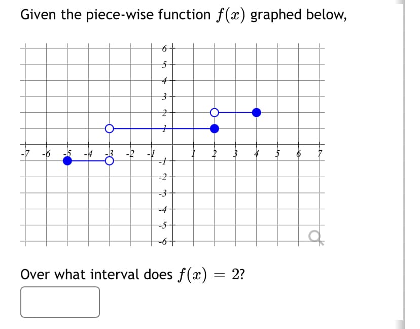 Given the piece-wise function f(x) graphed below,
-6
-2
-1
5
4
3
2
+
-1
-2
-3
-4
-5
1
2 3 4
Over what interval does f(x) = 2?
5 6
d
