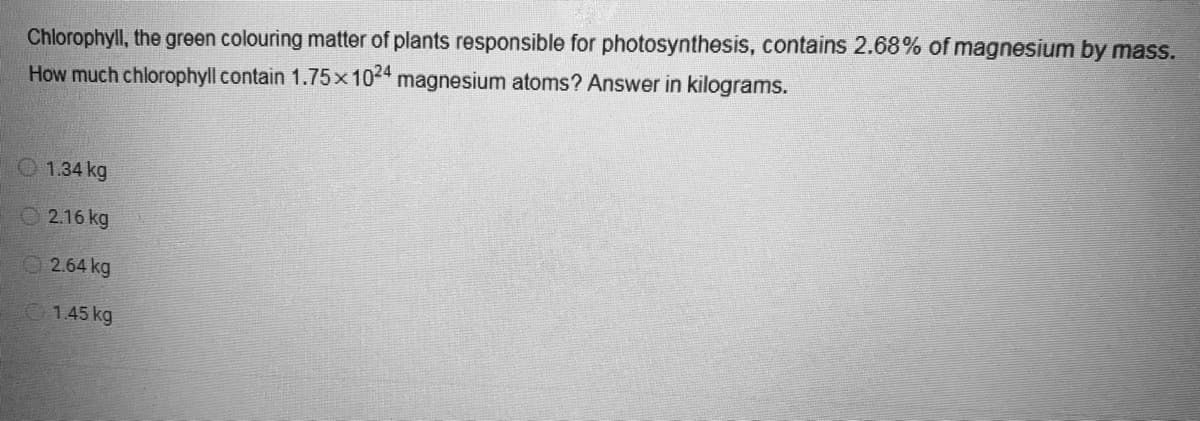 Chlorophyll, the green colouring matter of plants responsible for photosynthesis, contains 2.68% of magnesium by mass.
How much chlorophyll contain 1.75x1024 magnesium atoms? Answer in kilograms.
1.34 kg
2.16 kg
2.64 kg
1.45 kg