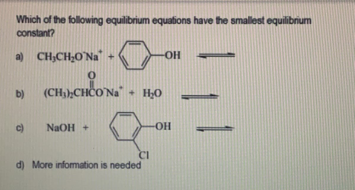 Which of the following equilibrium equations have the smallest equilibrium
constant?
a) CH₂CH₂O`Na +
-OH
0
CHOON
b)
(CH3)₂CHCO Na + H₂O
c)
NaOH +
-OH
CI
d) More information is needed