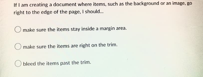 If I am creating a document where items, such as the background or an image, go
right to the edge of the page, I should...
O make sure the items stay inside a margin area.
O make sure the items are right on the trim.
bleed the items past the trim.