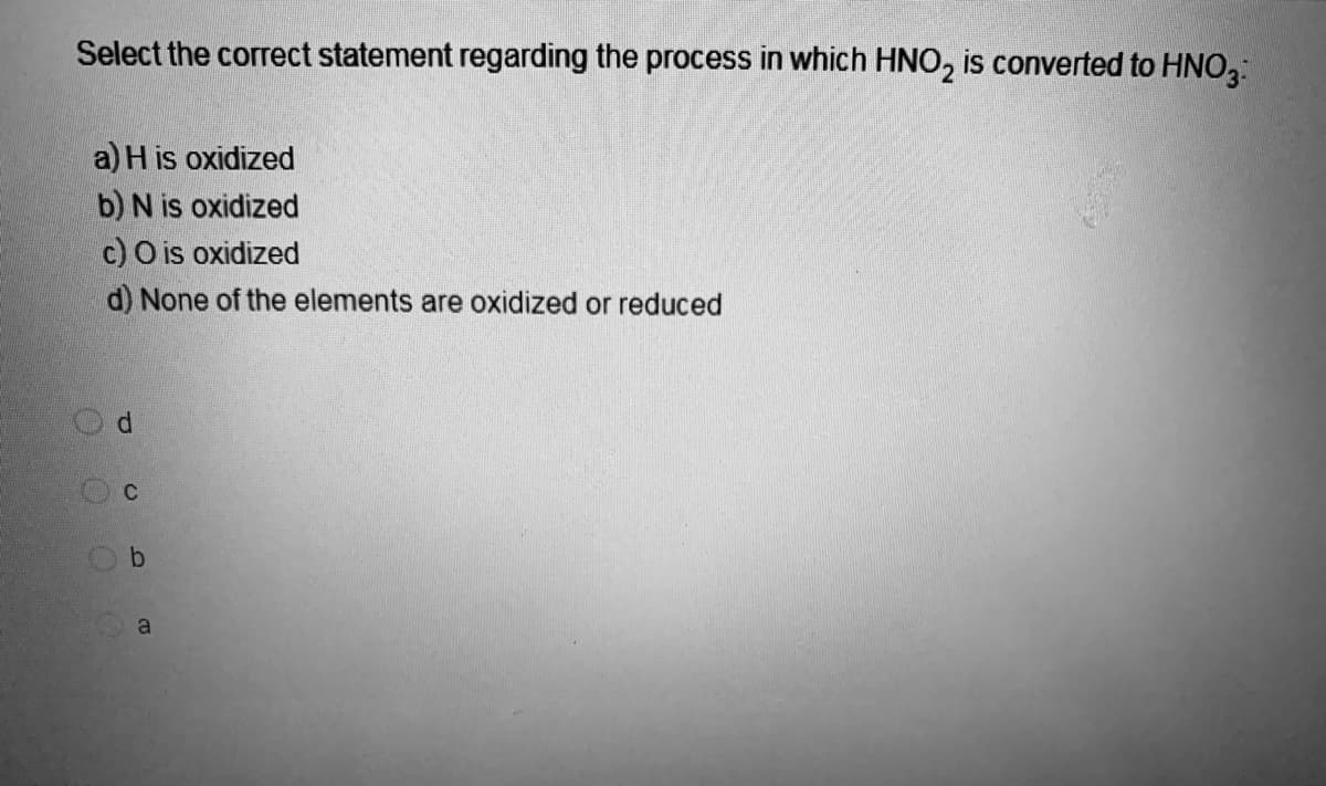 Select the correct statement regarding the process in which HNO₂ is converted to HNO3
a) H is oxidized
b) N is oxidized
c) O is oxidized
d) None of the elements are oxidized or reduced
Od
Oc
Ob
a