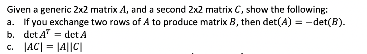 Given a generic 2x2 matrix A, and a second 2x2 matrix C, show the following:
a. If you exchange two rows of A to produce matrix B, then det(A) = -det(B).
b. det AT = det A
c. JAC| = |A||C|
