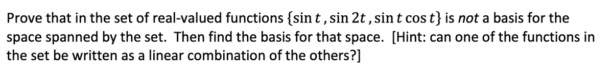 Prove that in the set of real-valued functions {sin t, sin 2t , sin t cos t} is not a basis for the
space spanned by the set. Then find the basis for that space. [Hint: can one of the functions in
the set be written as a linear combination of the others?]
