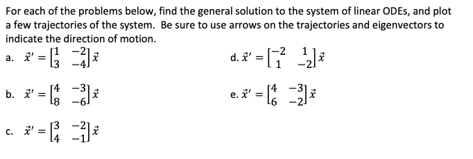 For each of the problems below, find the general solution to the system of linear ODES, and plot
a few trajectories of the system. Be sure to use arrows on the trajectories and eigenvectors to
indicate the direction of motion.
d. ' = [
[1 -2]
-2
a. ' = *
-3°
b. ' = 8
e.i' = ;
T4
[4
c. ' =
