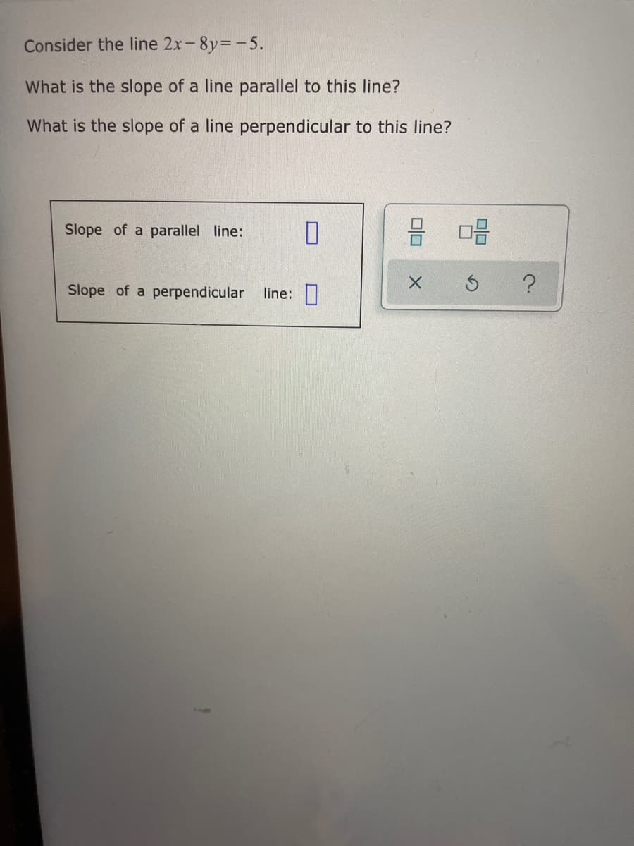 Consider the line 2x-8y=-5.
What is the slope of a line parallel to this line?
What is the slope of a line perpendicular to this line?
Slope of a parallel line:
Slope of a perpendicular
line:||
