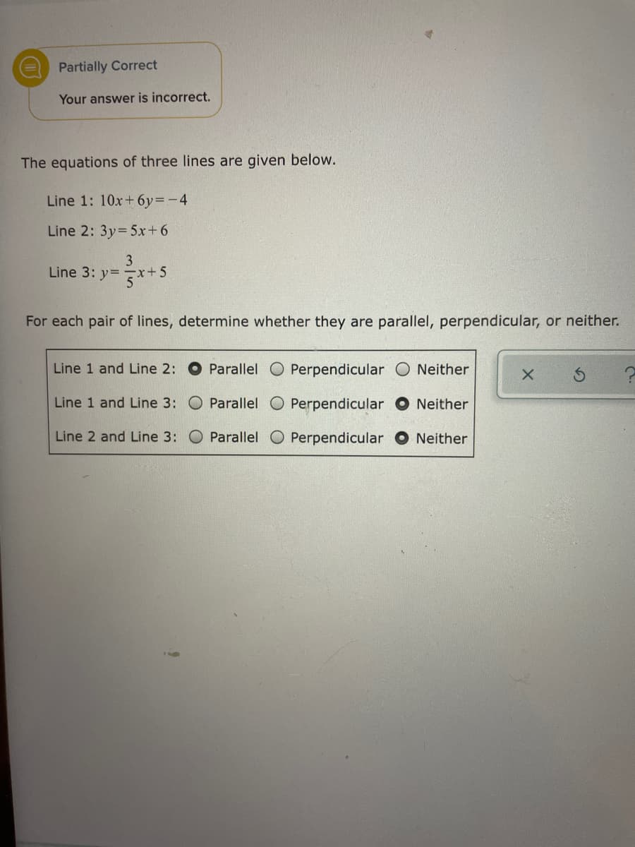 Partially Correct
Your answer is incorrect.
The equations of three lines are given below.
Line 1: 10x+ 6y=-4
Line 2: 3y=5x+6
3
x+5
Line 3: y=
For each pair of lines, determine whether they are parallel, perpendicular, or neither.
Line 1 and Line 2: O Parallel O Perpendicular O Neither
Line 1 and Line 3: O Parallel O Perpendicular
Neither
Line 2 and Line 3: O Parallel O Perpendicular
Neither
