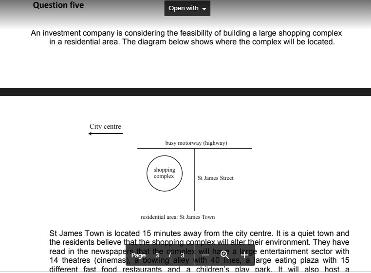 Question five
Open with
An investment company is considering the feasibility of building a large shopping complex
in a residential area. The diagram below shows where the complex will be located.
City centre
busy motorway (highway)
shopping
complex
St James Street
residential area: St James Town
St James Town is located 15 minutes away from the city centre. It is a quiet town and
the residents believe that the shopping complex will alter their environment. They have
read in the newspapers that the complex will hao a large entertainment sector with
14 theatres (cinemas), a bowling alley with 40 Tmes, 'a large eating plaza with 15
different fast food restaurants and a children's plav park. It will also host a
