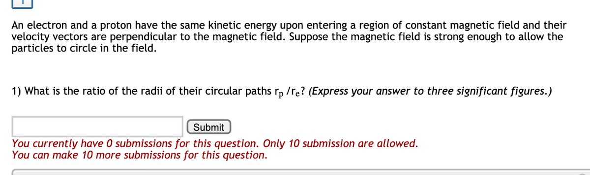 An electron and a proton have the same kinetic energy upon entering a region of constant magnetic field and their
velocity vectors are perpendicular to the magnetic field. Suppose the magnetic field is strong enough to allow the
particles to circle in the field.
1) What is the ratio of the radii of their circular paths rp /re? (Express your answer to three significant figures.)
Submit
You currently have 0 submissions for this question. Only 10 submission are allowed.
You can make 10 more submissions for this question.
