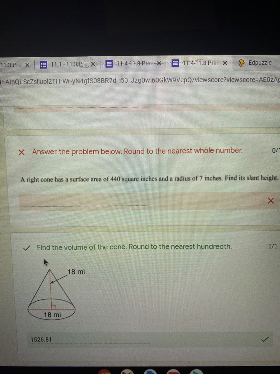 11.3 Pre X
E11.1-11.3 Prx
11:411.8 Pre *-
E 11411.8 Pra X
Edpuzzle
FAlpQLScZsiiupl2THrWr-yN4gfS08BR7d_i50_Jzg0wl60GkW9VepQ/viewscore?viewscore-DAE0ZAC
X Answer the problem below. Round to the nearest whole number.
0/
A right cone has a surface area of 440 square inches and a radius of 7 inches. Find its slant height.
Find the volume of the cone. Round to the nearest hundredth.
1/1
18 mi
18 mi
1526.81
