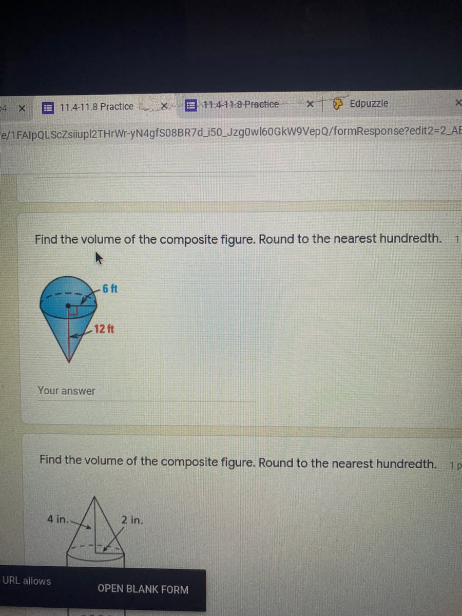 04
E 11.4-11.8 Practice
E 14118 Practice
Edpuzzle
e/1FAlpQLScZsiupl2THrWr-yN4gfS08BR7d_i50_Jzg0wl6OGkW9VepQ/formResponse?edit2-2 AE
Find the volume of the composite figure. Round to the nearest hundredth.
6 ft
12 ft
Your answer
Find the volume of the composite figure. Round to the nearest hundredth.
1 p
4 in.
2 in.
URL allows
OPEN BLANK FORM
