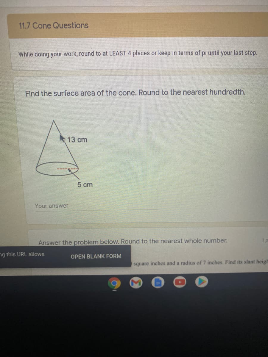 11.7 Cone Questions
While doing your work, round to at LEAST 4 places or keep in terms of pi until your last step.
Find the surface area of the cone. Round to the nearest hundredth.
13 cm
5 cm
Your answer
1p
Answer the problem below. Round to the nearest whole number.
ng this URL allows
OPEN BLANK FORM
square inches and a radius of 7 inches. Find its slant heigh
