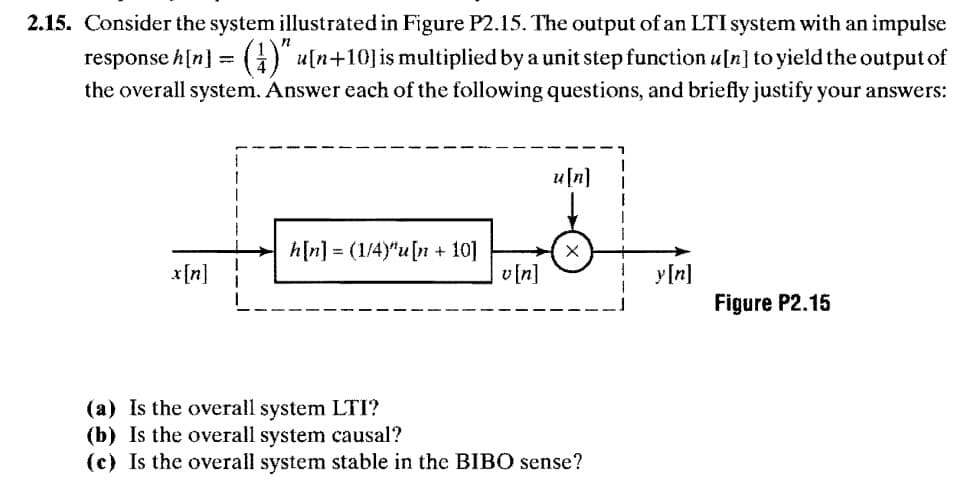 2.15. Consider the system illustrated in Figure P2.15. The output of an LTI system with an impulse
response h[n]
= ()" u[n+10]is multiplied by a unit step function u[n] to yield the output of
the overall system. Answer each of the following questions, and briefly justify your answers:
u[n]
h[n] = (1/4)"u[n + 10]
v[n]
x[n]
y[n]
Figure P2.15
(a) Is the overall system LTI?
(b) Is the overall system causal?
(c) Is the overall system stable in the BIBO sense?
