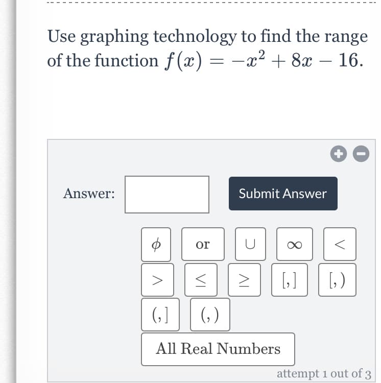 Use graphing technology to find the range
of the function f (x) = -x² + 8x – 16.
Answer:
Submit Answer
or
[]
()
()
(,)
All Real Numbers
attempt 1 out of 3
+
8.
VI
