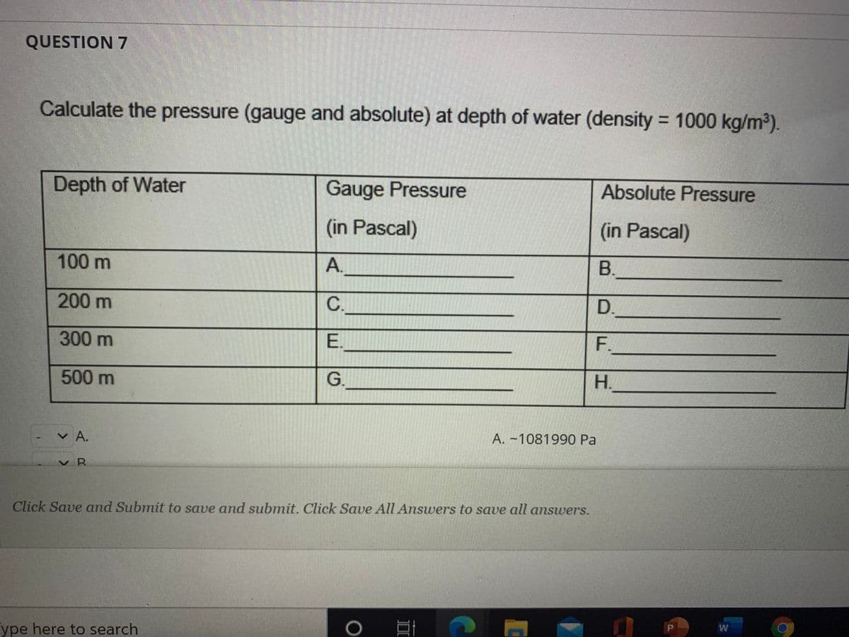 QUESTION 7
Calculate the pressure (gauge and absolute) at depth of water (density 1000 kg/m2).
Depth of Water
Gauge Pressure
Absolute Pressure
(in Pascal)
(in Pascal)
100 m
B.
200 m
D.
300m
E.
F.
500m
G.
H.
v A.
A. -1081990 Pa
v R
Click Save and Submit to save and submit. Click Save All Answers to save all answers.
ype here to search
W
A.
C.
