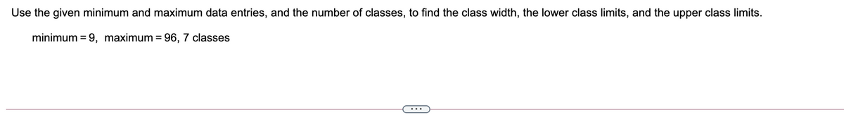 Use the given minimum and maximum data entries, and the number of classes, to find the class width, the lower class limits, and the upper class limits.
minimum = 9, maximum = 96, 7 classes
%3D
...
