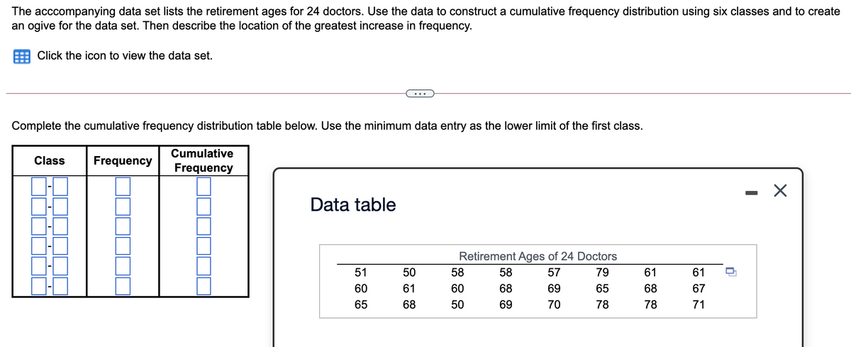 The acccompanying data set lists the retirement ages for 24 doctors. Use the data to construct a cumulative frequency distribution using six classes and to create
an ogive for the data set. Then describe the location of the greatest increase in frequency.
Click the icon to view the data set.
...
Complete the cumulative frequency distribution table below. Use the minimum data entry as the lower limit of the first class.
Cumulative
Class
Frequency
Frequency
Data table
Retirement Ages of 24 Doctors
51
50
58
58
57
79
61
61
60
61
60
68
69
65
68
67
65
68
50
69
70
78
78
71
