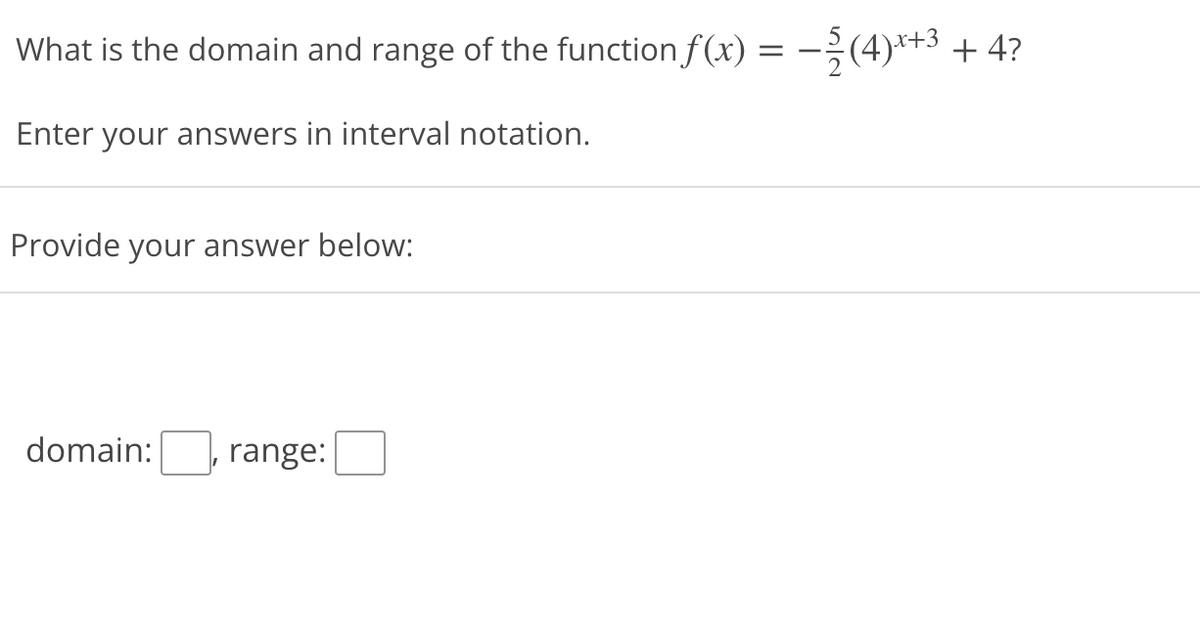 What is the domain and range of the function f(x) = -;(4)*+3 + 4?
Enter your answers in interval notation.
Provide your answer below:
domain:
range:
