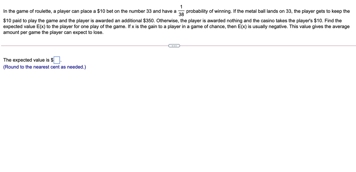 1
In the game of roulette, a player can place a $10 bet on the number 33 and have a
probability of winning. If the metal ball lands on 33, the player gets to keep the
38
$10 paid to play the game and the player is awarded an additional $350. Otherwise, the player is awarded nothing and the casino takes the player's $10. Find the
expected value E(x) to the player for one play of the game. If x is the gain to a player in a game of chance, then E(x) is usually negative. This value gives the average
amount per game the player can expect to lose.
The expected value is $
(Round to the nearest cent as needed.)
