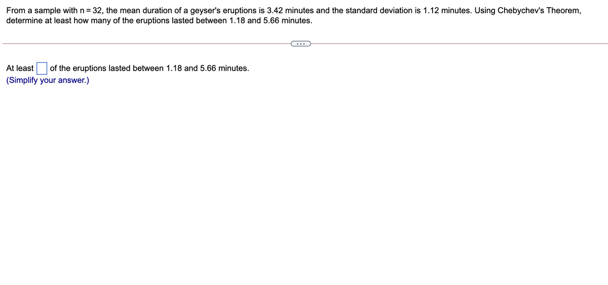 From a sample with n = 32, the mean duration of a geyser's eruptions is 3.42 minutes and the standard deviation is 1.12 minutes. Using Chebychev's Theorem,
determine at least how many of the eruptions lasted between 1.18 and 5.66 minutes.
At least
of the eruptions lasted between 1.18 and 5.66 minutes.
(Simplify your answer.)
