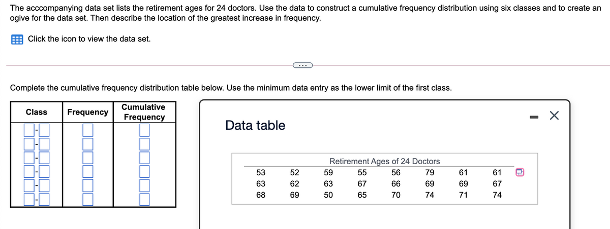 The acccompanying data set lists the retirement ages for 24 doctors. Use the data to construct a cumulative frequency distribution using six classes and to create an
ogive for the data set. Then describe the location of the greatest increase in frequency.
Click the icon to view the data set.
Complete the cumulative frequency distribution table below. Use the minimum data entry as the lower limit of the first class.
Cumulative
Class
Frequency
Frequency
Data table
Retirement Ages of 24 Doctors
53
52
59
55
56
79
61
61
63
62
63
67
66
69
69
67
68
69
50
65
70
74
71
74

