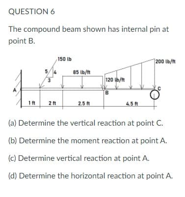 QUESTION 6
The compound beam shown has internal pin at
point B.
150 lb
|200 lb/ft
5/4
85 lb/ft
3
120 b/ft
B.
1ft
2 ft
2.5 ft
4.5 ft
(a) Determine the vertical reaction at point C.
(b) Determine the moment reaction at point A.
(c) Determine vertical reaction at point A.
(d) Determine the horizontal reaction at point A.
