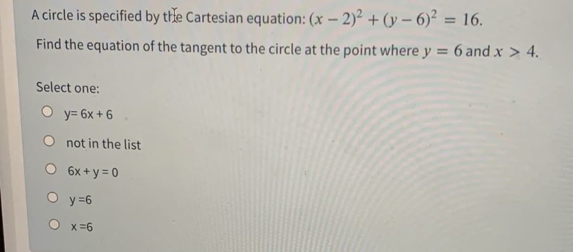 A circle is specified by thle Cartesian equation: (x – 2)2 + (y – 6)² = 16.
%3D
Find the equation of the tangent to the circle at the point where y = 6 and x > 4.
%3D
Select one:
O y= 6x +6
not in the list
6x + y = 0
y =6
X =6
