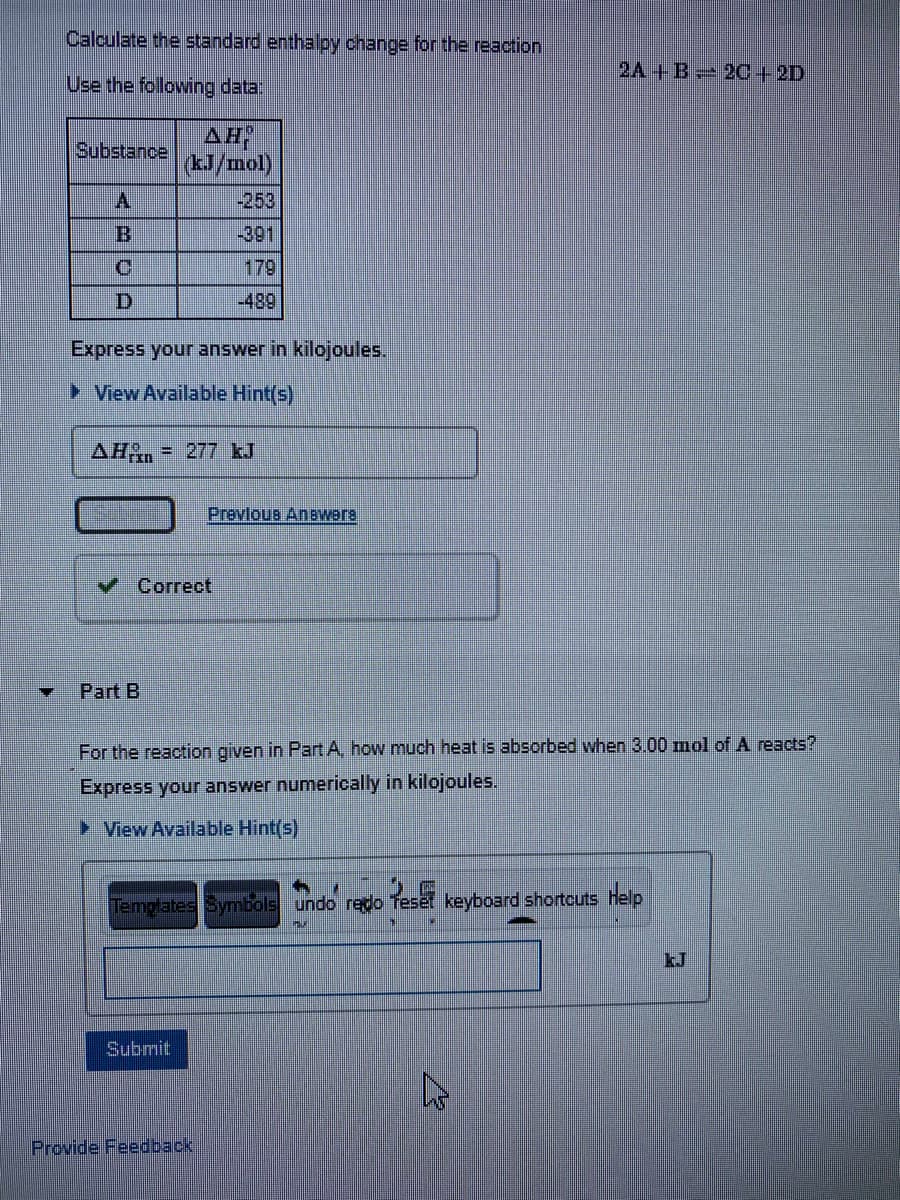 Calculate the standard enthalpy change for the reaction
2A+B 20+ 2D
Use the following data:
AH
Substance
(rou/
A.
-253
B.
-391
179
|-489
Express your answer in kilojoules.
> View Available Hint(s)
AH, = 277 kJ
Prevlous Anewers
v Correct
Part B
For the reaction given in Part A, how much heat is absorbed when 3.00 mol of A reacts?
Express your answer numerically in kilojoules.
► View Available Hint(s)
Templates Symbols undo redo Treset keyboard shortcuts Help
kJ
Submit
Provide Feedback
