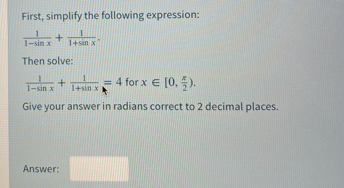 First, simplify the following expression:
1
+
1+sin x
1-sin x
Then solve:
= 4 for x E [0, ).
1-sin x
1+sin x
Give your answer in radians correct to 2 decimal places.
Answer:
