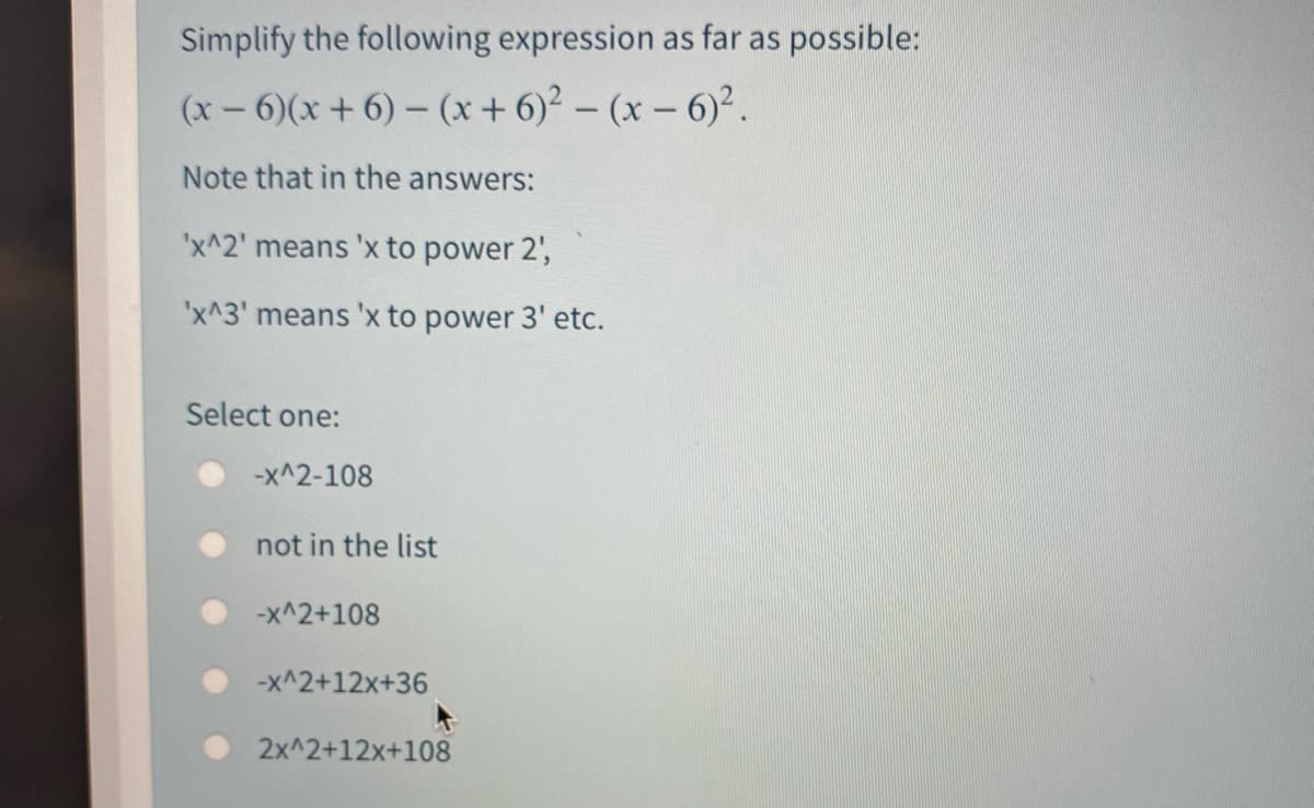 Simplify the following expression as far as possible:
(x- 6)(x+ 6) – (x+ 6)2 - (x- 6).
Note that in the answers:
'x^2' means 'x to power 2',
'x^3' means 'x to power 3' etc.
Select one:
-x^2-108
not in the list
-x^2+108
-x^2+12x+36
2x^2+12x+108
