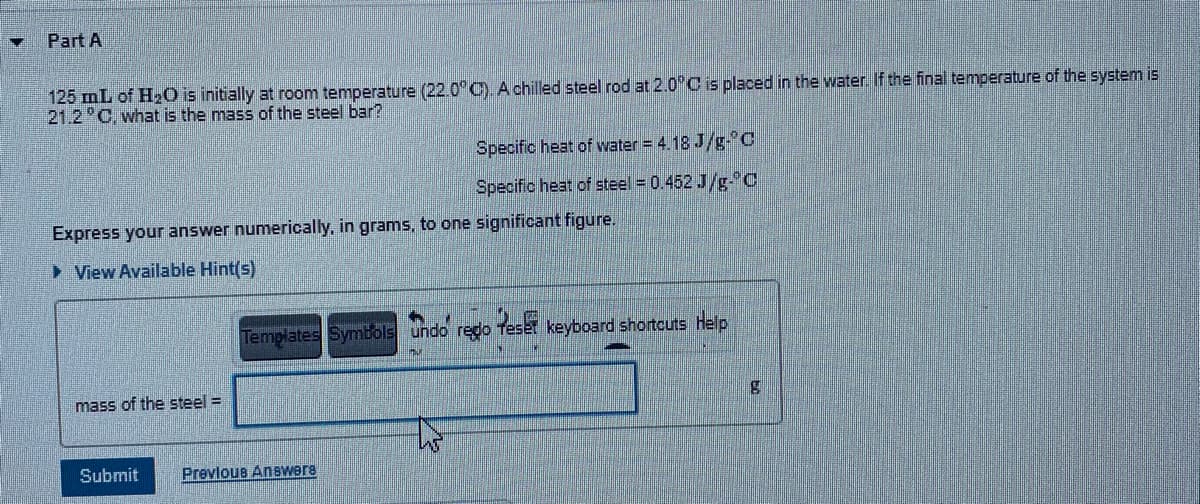 Part A
125 mL of H20 is initially at room temperature (22.0°C). A chilled steel rod at 2.0°C is placed in the water. If the final temperature of the system is
21.2 °C, what is the mass of the steel bar?
Specific heat of water = 4.18 J/g-°C
Specific heat of steel = 0.452 J/g-C
Express your answer numerically, in grams, to one significant figure.
> View Available Hint(s)
Templates Symböls undo redo Teset keyboard shortcuts help
mass of the steel =
Submit
Prevlous Answers
