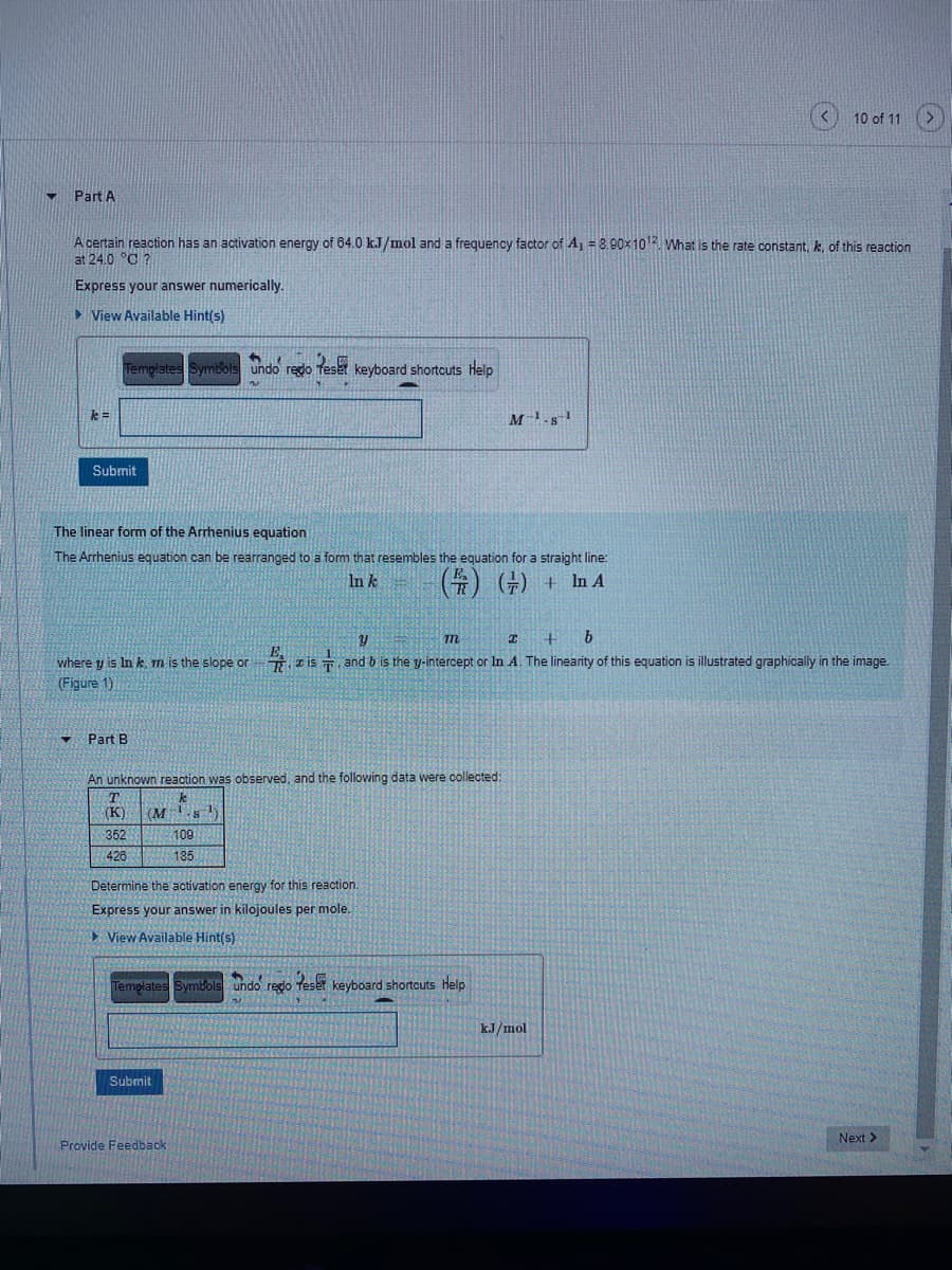 10 of 11
Part A
A certain reaction has an activation energy of 64.0 kJ/mol and a frequency factor of Aj = 8.90x102 What is the rate constant, k, of this reaction
at 24.0 °C ?
Express your answer numerically.
> View Available Hint(s)
Templates Symbols undo regdo Teset keyboard shortcuts help
k =
Submit
The linear form of the Arrhenius equation
The Arrhenius equation can be rearranged to a form that resembles the equation for a straight line:
(수) (수) +
In k
In A
m
b
where y is In k, m is the slope or
zİs , and b is the y-intercept or In A. The linearity of this equation is illustrated graphically in the image.
(Figure 1)
Part B
An unknown reaction was observed, and the following data were collected:
T.
(K)
(M s
352
109
426
185
Determine the activation energy for this reaction.
Express your answer in kilojoules per mole.
> View Available Hint(s)
Templates Symbols undo redo feser keyboard shortcuts Help
kJ/mol
Submit
Next >
Provide Feedback
