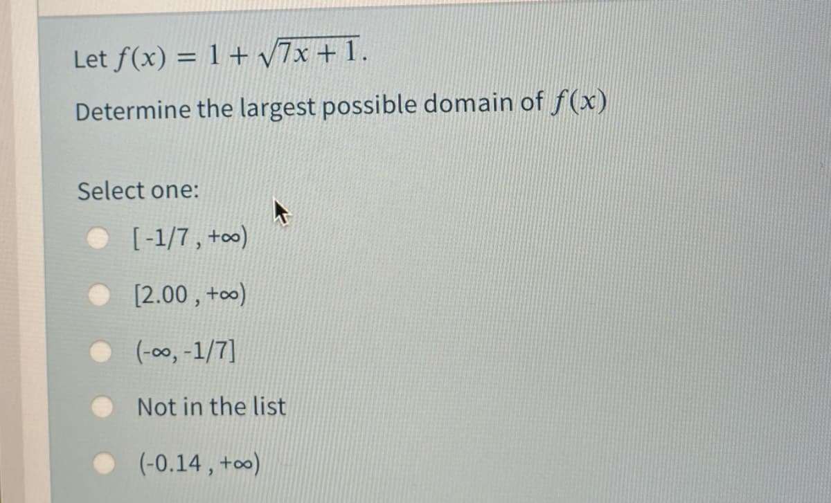 Let f(x) = 1 + 7x + 1.
Determine the largest possible domain of f(x)
Select one:
• [-1/7, +o0)
[2.00 , +o)
(-00, -1/7]
Not in the list
(-0.14 , +o∞)
