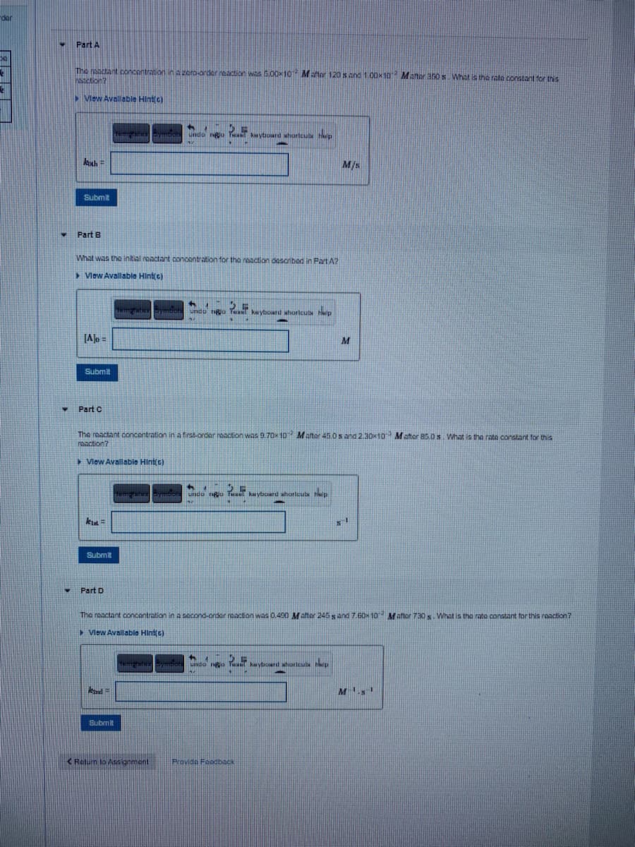 -der
Part A
The reactant .concontraton in A 2ero-order eton was 50010 Mater 120 s and 1.00x1o Mater 30S What ia the rata constant for this
Mew Aval able Hint c)
4.
undo ngu kytoard whorleus Hp
Ma
M/s
Submit
Part B
What was the initial roactart concontration for the naction doscribod in Part A?
Vlow Avallable Hintic)
rga Text
ka ytoard shorlcuts ep
JAlo =
Submit
Part C
The reactant concentration in a first-order naaction whs 9.70x 10 Mater 45.0s and 2.30x10 Mater 85.0 s. What is the rate constant for this
rbaction?
View Avallable Hint(c)
urido Rio T kaytoard shorleub tialp
Submit
Part D
The reactant concantration in a socond-order neacion was 0.490 Malter 245 s and 7.60x 10 Mater 730 s. What is the mte constant for this rooaction?
> Vlew Avallable Hint(c)
undo ngo Tu kyboard ahorlculs p
Bubmit
Retum lo Asakginmant
Provida Feodback
