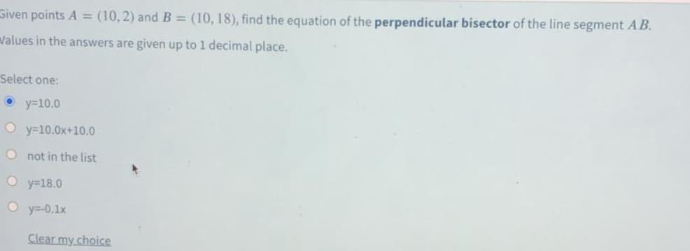 Given points A = (10, 2) and B = (10, 18), find the equation of the perpendicular bisector of the line segment AB.
Walues in the answers are given up to 1 decimal place.
Select one:
O y=10.0
O y=10.0x+10.0
O not in the list
O y=18.0
O y=-0.1x
Clear my choice
