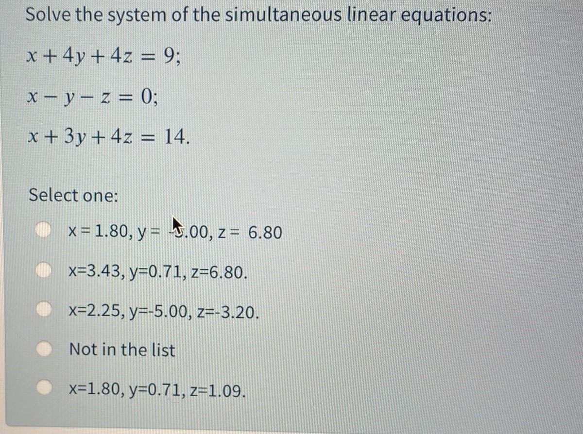 Solve the system of the simultaneous linear equations:
x +4y + 4z = 9;
%3D
X-y-z = 0;
x+ 3y + 4z = 14.
%3D
Select one:
x = 1.80, y = .00, z = 6.80
x=3.43, y=0.71, z=6.80.
x=2.25, y=-5.00, z=-3.20.
Not in the list
x=1.80, y=0.71, z=1.09.
